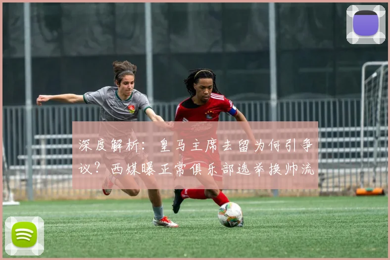 深度解析:皇马主席去留为何引争议?西媒曝正常俱乐部选举换帅流程