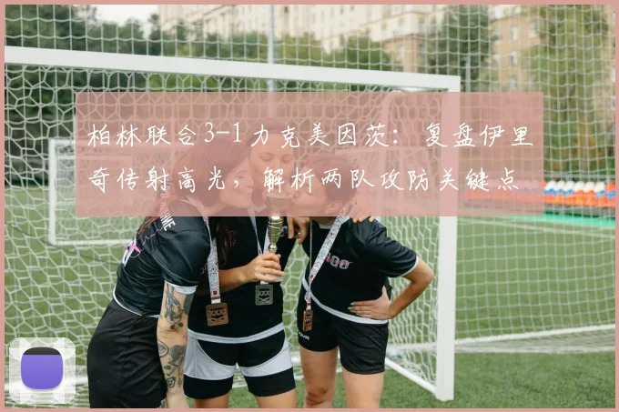 柏林联合3-1力克美因茨：复盘伊里奇传射高光，解析两队攻防关键点