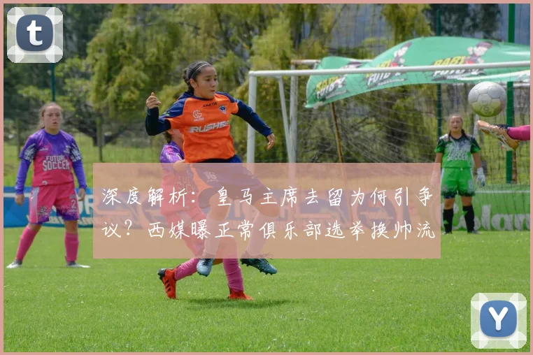 深度解析：皇马主席去留为何引争议？西媒曝正常俱乐部选举换帅流程