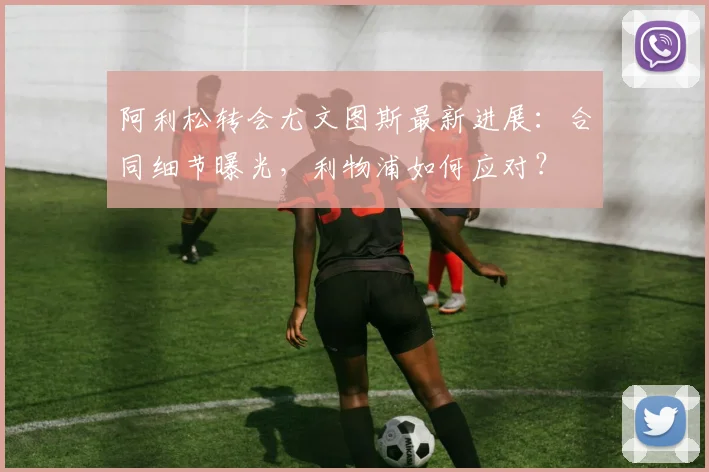 阿利松转会尤文图斯最新进展:合同细节曝光,利物浦如何应对?