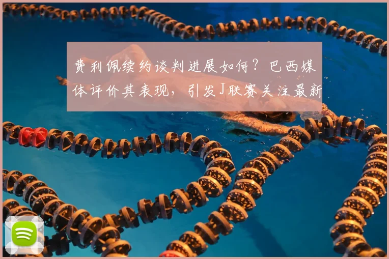 费利佩续约谈判进展如何?巴西媒体评价其表现,引发J联赛关注最新动态分析